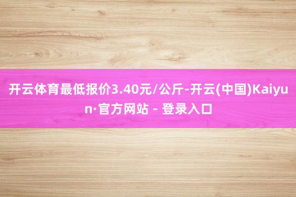 开云体育最低报价3.40元/公斤-开云(中国)Kaiyun·官方网站 - 登录入口