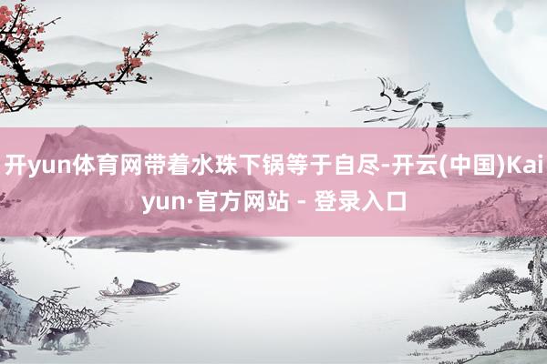 开yun体育网带着水珠下锅等于自尽-开云(中国)Kaiyun·官方网站 - 登录入口