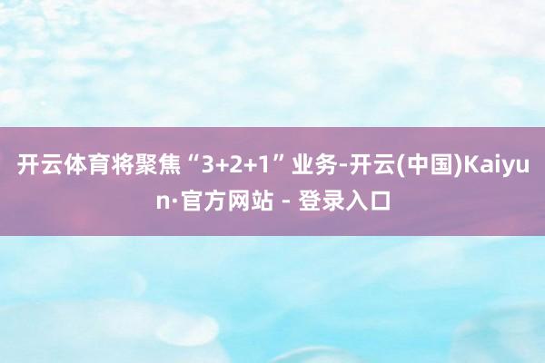 开云体育将聚焦“3+2+1”业务-开云(中国)Kaiyun·官方网站 - 登录入口