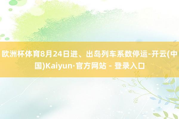欧洲杯体育　　8月24日进、出岛列车系数停运-开云(中国)Kaiyun·官方网站 - 登录入口