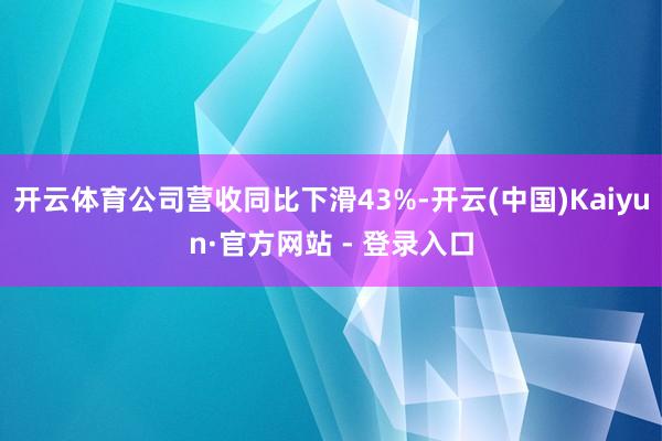 开云体育公司营收同比下滑43%-开云(中国)Kaiyun·官方网站 - 登录入口