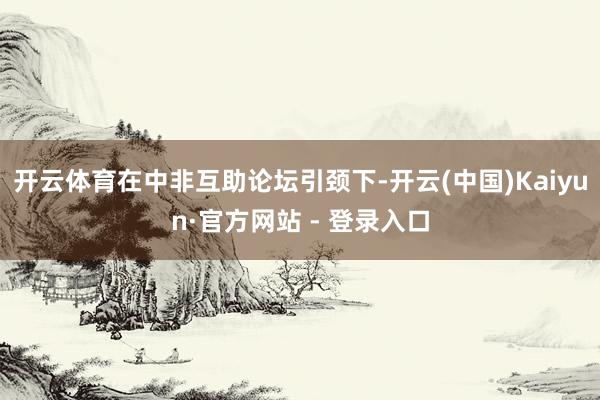 开云体育在中非互助论坛引颈下-开云(中国)Kaiyun·官方网站 - 登录入口