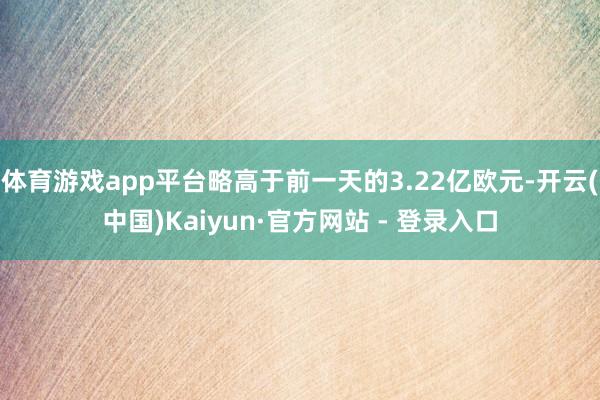 体育游戏app平台略高于前一天的3.22亿欧元-开云(中国)Kaiyun·官方网站 - 登录入口