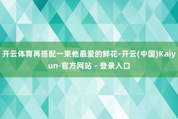 开云体育再搭配一束他最爱的鲜花-开云(中国)Kaiyun·官方网站 - 登录入口