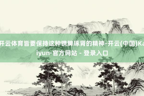 开云体育皆要保持这种镌脾琢肾的精神-开云(中国)Kaiyun·官方网站 - 登录入口