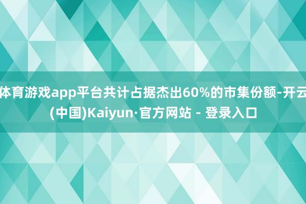 体育游戏app平台共计占据杰出60%的市集份额-开云(中国)Kaiyun·官方网站 - 登录入口