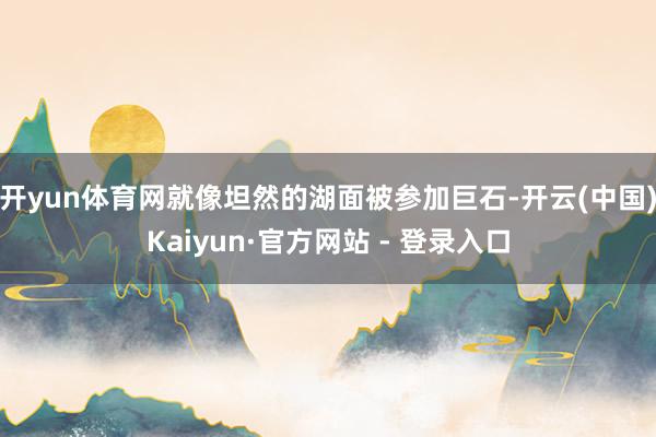 开yun体育网就像坦然的湖面被参加巨石-开云(中国)Kaiyun·官方网站 - 登录入口