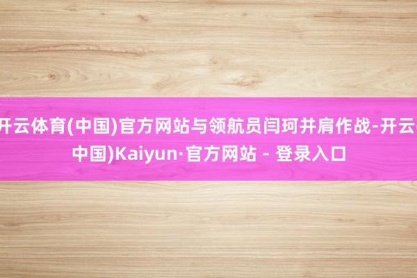 开云体育(中国)官方网站与领航员闫珂并肩作战-开云(中国)Kaiyun·官方网站 - 登录入口