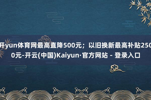 开yun体育网最高直降500元；以旧换新最高补贴2500元-开云(中国)Kaiyun·官方网站 - 登录入口