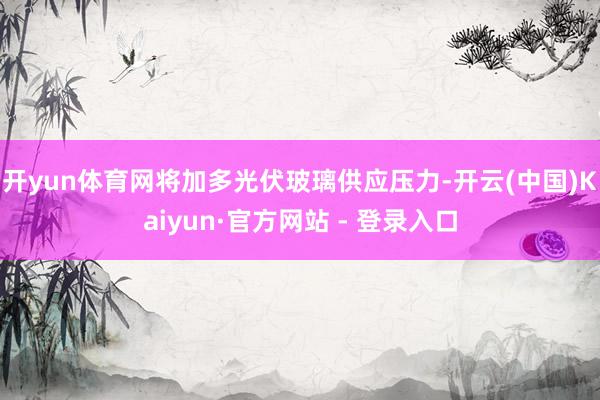 开yun体育网将加多光伏玻璃供应压力-开云(中国)Kaiyun·官方网站 - 登录入口