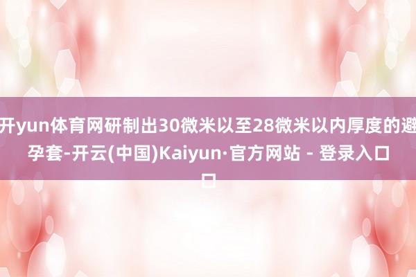 开yun体育网研制出30微米以至28微米以内厚度的避孕套-开云(中国)Kaiyun·官方网站 - 登录入口