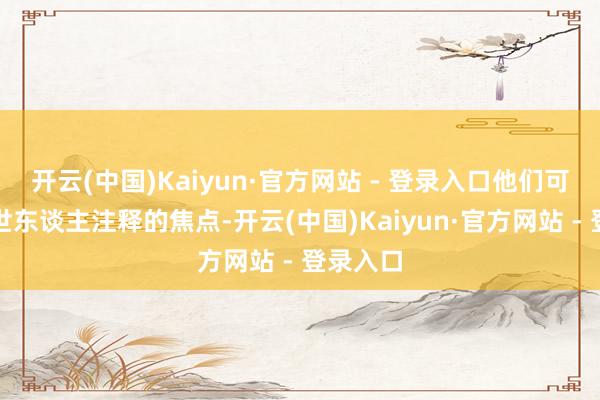 开云(中国)Kaiyun·官方网站 - 登录入口他们可爱成为世东谈主注释的焦点-开云(中国)Kaiyun·官方网站 - 登录入口