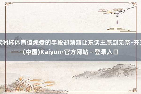 欧洲杯体育但炖煮的手段却频频让东谈主感到无奈-开云(中国)Kaiyun·官方网站 - 登录入口