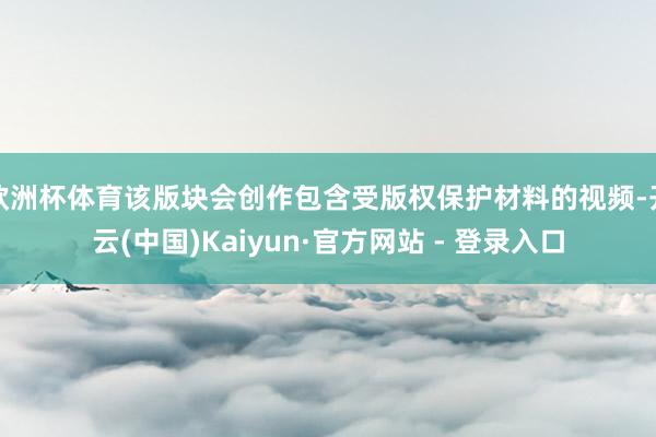 欧洲杯体育该版块会创作包含受版权保护材料的视频-开云(中国)Kaiyun·官方网站 - 登录入口