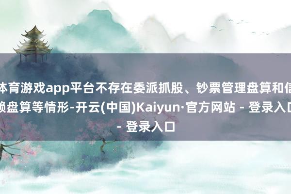 体育游戏app平台不存在委派抓股、钞票管理盘算和信赖盘算等情形-开云(中国)Kaiyun·官方网站 - 登录入口