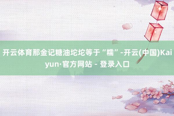 开云体育那金记糖油坨坨等于“糯”-开云(中国)Kaiyun·官方网站 - 登录入口