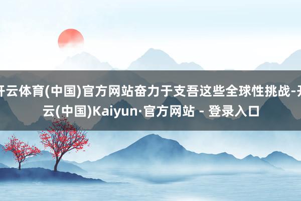 开云体育(中国)官方网站奋力于支吾这些全球性挑战-开云(中国)Kaiyun·官方网站 - 登录入口
