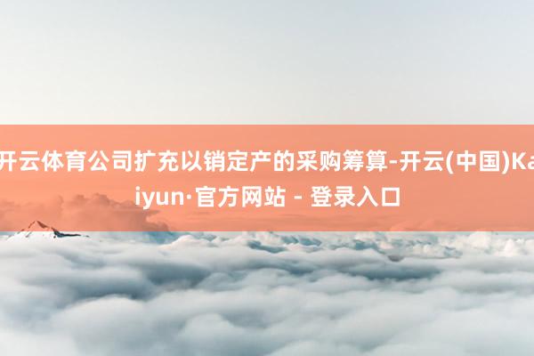 开云体育公司扩充以销定产的采购筹算-开云(中国)Kaiyun·官方网站 - 登录入口