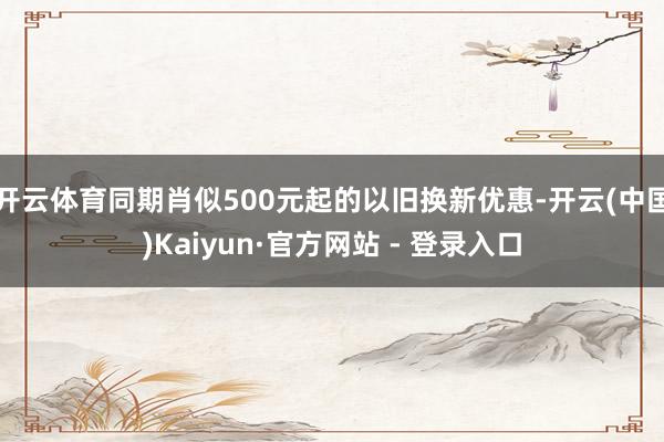 开云体育同期肖似500元起的以旧换新优惠-开云(中国)Kaiyun·官方网站 - 登录入口