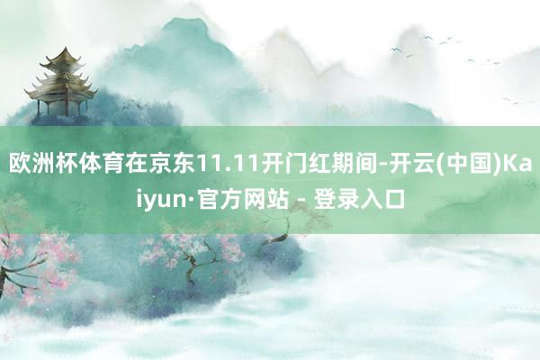 欧洲杯体育在京东11.11开门红期间-开云(中国)Kaiyun·官方网站 - 登录入口