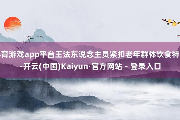 体育游戏app平台王法东说念主员紧扣老年群体饮食特色-开云(中国)Kaiyun·官方网站 - 登录入口