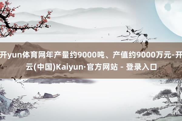 开yun体育网年产量约9000吨、产值约9000万元-开云(中国)Kaiyun·官方网站 - 登录入口