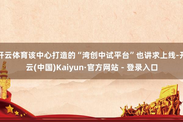 开云体育该中心打造的“湾创中试平台”也讲求上线-开云(中国)Kaiyun·官方网站 - 登录入口