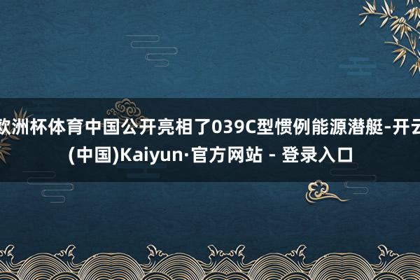 欧洲杯体育中国公开亮相了039C型惯例能源潜艇-开云(中国)Kaiyun·官方网站 - 登录入口