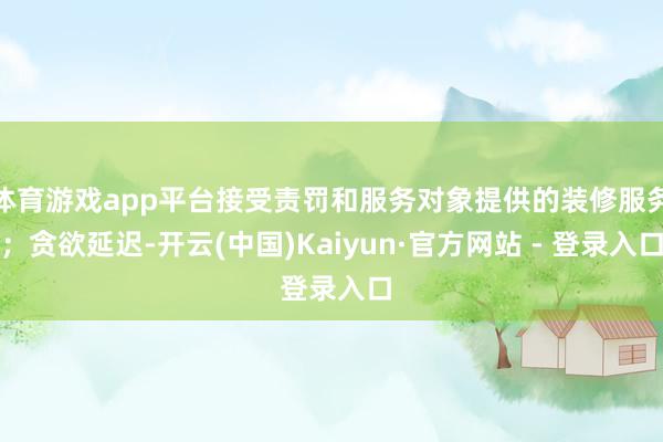 体育游戏app平台接受责罚和服务对象提供的装修服务;贪欲延迟-开云(中国)Kaiyun·官方网站 - 登录入口