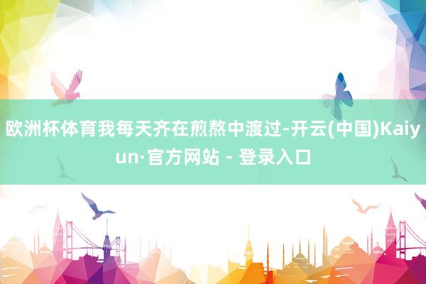 欧洲杯体育我每天齐在煎熬中渡过-开云(中国)Kaiyun·官方网站 - 登录入口