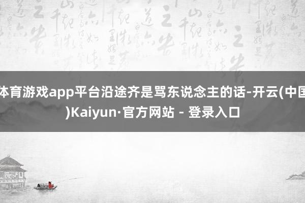 体育游戏app平台沿途齐是骂东说念主的话-开云(中国)Kaiyun·官方网站 - 登录入口