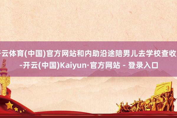 开云体育(中国)官方网站和内助沿途陪男儿去学校查收货-开云(中国)Kaiyun·官方网站 - 登录入口