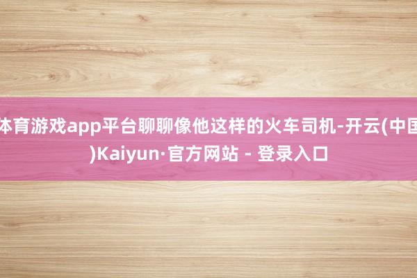 体育游戏app平台聊聊像他这样的火车司机-开云(中国)Kaiyun·官方网站 - 登录入口