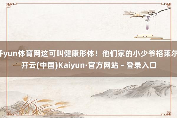 开yun体育网这可叫健康形体！他们家的小少爷格莱尔-开云(中国)Kaiyun·官方网站 - 登录入口