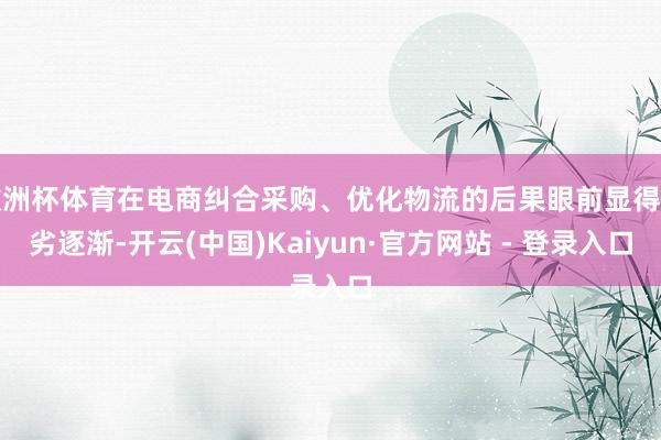 欧洲杯体育在电商纠合采购、优化物流的后果眼前显得粗劣逐渐-开云(中国)Kaiyun·官方网站 - 登录入口