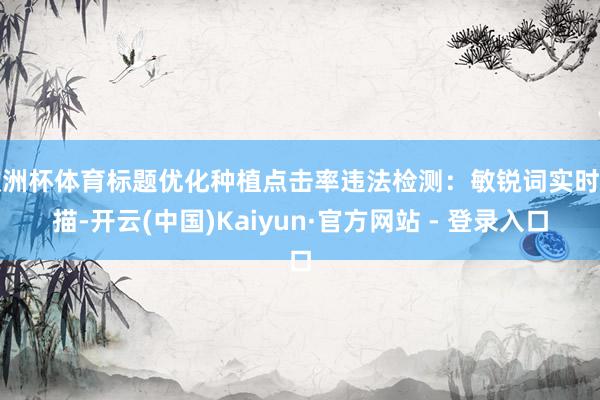 欧洲杯体育标题优化种植点击率违法检测：敏锐词实时扫描-开云(中国)Kaiyun·官方网站 - 登录入口