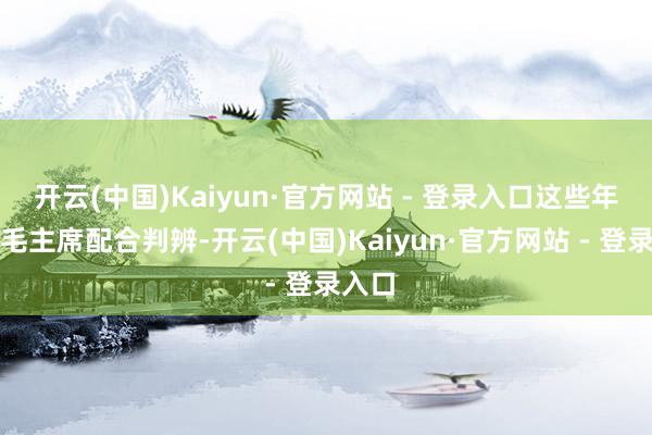 开云(中国)Kaiyun·官方网站 - 登录入口这些年他和毛主席配合判辨-开云(中国)Kaiyun·官方网站 - 登录入口