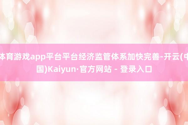 体育游戏app平台平台经济监管体系加快完善-开云(中国)Kaiyun·官方网站 - 登录入口